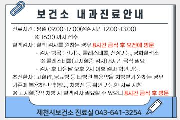 보건소 내과진료 안내
진료시간 : 평일 09:00~17:00(점심시간 12:00~13:00)
                 ※ 16:30 까지 접수
혈액검사 : 혈액 검사를 원하는 경우 8시간 금식 후 오전에 방문
                  - 검사 항목 : 간기능, 콜레스테롤, 신장기능, 당화혈색소
                     ※ 콜레스테롤(고지혈증 검사) 8시간 금식 필요
                  - 검사 후 다음날 오후 2시 이후 결과 학인 가능
초진환자 : 고혈압, 당뇨병 등 타병원 복용약을 처방받기 원하는 경우
기존에 복용하던 약 봉투, 처방전 등 확인 가능한 자료 지참
※ 고지혈증약 처방 시 혈액검사 필요할 수 있으니 8시간 금식 후 방문
제천시보건소 진료실 043-641-3254