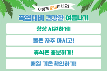이렇게 준비하세요!
폭염대비 건강한 여름나기
항상 시원하게!
물은 자주 마시고!
휴식은 충분하게!
매일 기온 확인하기!